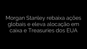 ​Morgan Stanley rebaixa ações globais e eleva alocação em caixa e Treasuries dos EUA 